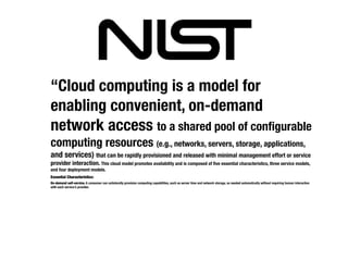 “Cloud computing is a model for
enabling convenient, on-demand
network access to a shared pool of conﬁgurable
computing resources (e.g., networks, servers, storage, applications,
and services) that can be rapidly provisioned and released with minimal management effort or service
provider interaction. This cloud model promotes availability and is composed of ﬁve essential characteristics, three service models,
and four deployment models.
Essential Characteristics:
On-demand self-service. A consumer can unilaterally provision computing capabilities, such as server time and network storage, as needed automatically without requiring human interaction
with each service’s provider.
 
