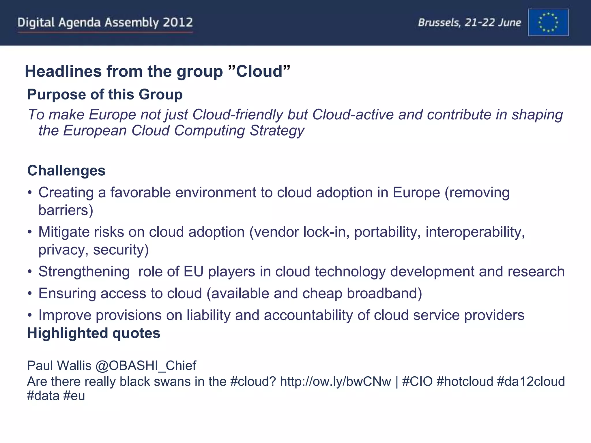 Headlines from the group ”Cloud”
Purpose of this Group
To make Europe not just Cloud-friendly but Cloud-active and contribute in shaping
 the European Cloud Computing Strategy

Challenges
• Creating a favorable environment to cloud adoption in Europe (removing
  barriers)
• Mitigate risks on cloud adoption (vendor lock-in, portability, interoperability,
  privacy, security)
• Strengthening role of EU players in cloud technology development and research
• Ensuring access to cloud (available and cheap broadband)
• Improve provisions on liability and accountability of cloud service providers
Highlighted quotes

Paul Wallis @OBASHI_Chief
Are there really black swans in the #cloud? http://ow.ly/bwCNw | #CIO #hotcloud #da12cloud
#data #eu
 