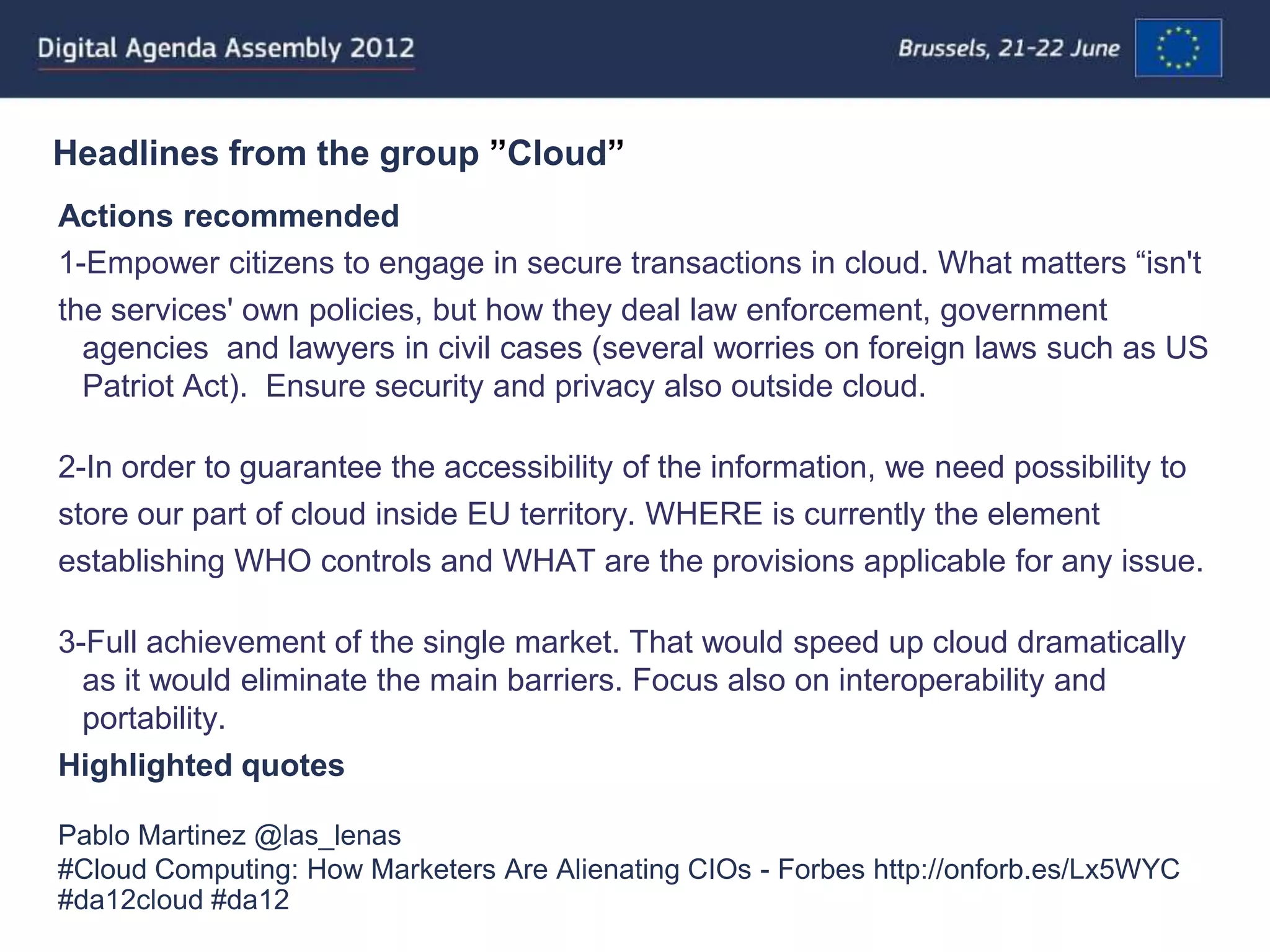 Headlines from the group ”Cloud”
Actions recommended
1-Empower citizens to engage in secure transactions in cloud. What matters “isn't
the services' own policies, but how they deal law enforcement, government
  agencies and lawyers in civil cases (several worries on foreign laws such as US
  Patriot Act). Ensure security and privacy also outside cloud.

2-In order to guarantee the accessibility of the information, we need possibility to
store our part of cloud inside EU territory. WHERE is currently the element
establishing WHO controls and WHAT are the provisions applicable for any issue.

3-Full achievement of the single market. That would speed up cloud dramatically
  as it would eliminate the main barriers. Focus also on interoperability and
  portability.
Highlighted quotes

Pablo Martinez @las_lenas
#Cloud Computing: How Marketers Are Alienating CIOs - Forbes http://onforb.es/Lx5WYC
#da12cloud #da12
 