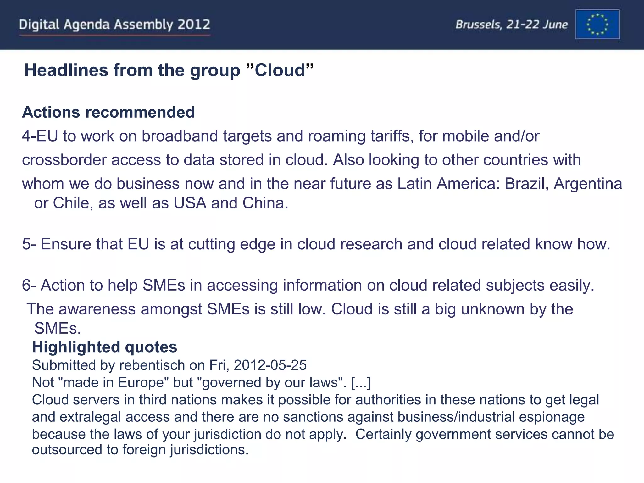 Headlines from the group ”Cloud”

Actions recommended
4-EU to work on broadband targets and roaming tariffs, for mobile and/or
crossborder access to data stored in cloud. Also looking to other countries with
whom we do business now and in the near future as Latin America: Brazil, Argentina
  or Chile, as well as USA and China.

5- Ensure that EU is at cutting edge in cloud research and cloud related know how.

6- Action to help SMEs in accessing information on cloud related subjects easily.
The awareness amongst SMEs is still low. Cloud is still a big unknown by the
  SMEs.
 Highlighted quotes
 Submitted by rebentisch on Fri, 2012-05-25
 Not "made in Europe" but "governed by our laws". [...]
 Cloud servers in third nations makes it possible for authorities in these nations to get legal
 and extralegal access and there are no sanctions against business/industrial espionage
 because the laws of your jurisdiction do not apply. Certainly government services cannot be
 outsourced to foreign jurisdictions.
 