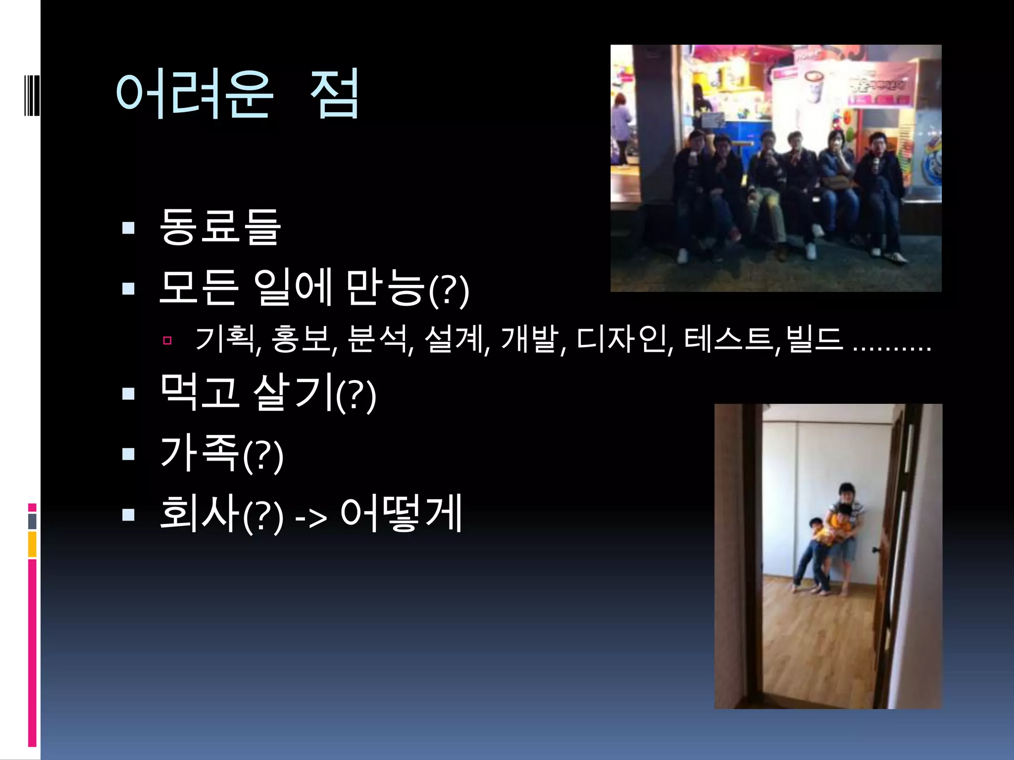 어려운 점

 동료들
 모든 일에 만능(?)
  기획, 홍보, 분석, 설계, 개발, 디자인, 테스트,빌드 ……….

 먹고 살기(?)
 가족(?)
 회사(?) -> 어떻게
 