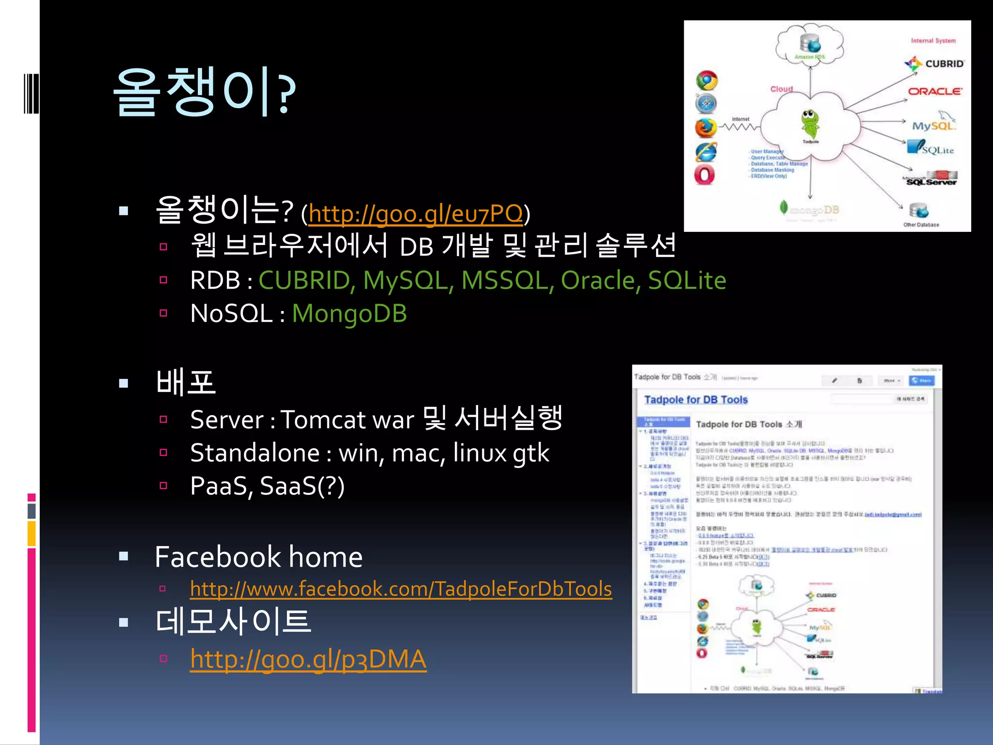 올챙이?
 올챙이는? (http://goo.gl/eu7PQ)
   웹 브라우저에서 DB 개발 및 관리 솔루션
   RDB : CUBRID, MySQL, MSSQL, Oracle, SQLite
   NoSQL : MongoDB

 배포
   Server : Tomcat war 및 서버실행
   Standalone : win, mac, linux gtk
   PaaS, SaaS(?)

 Facebook home
     http://www.facebook.com/TadpoleForDbTools
 데모사이트
   http://goo.gl/p3DMA
 
