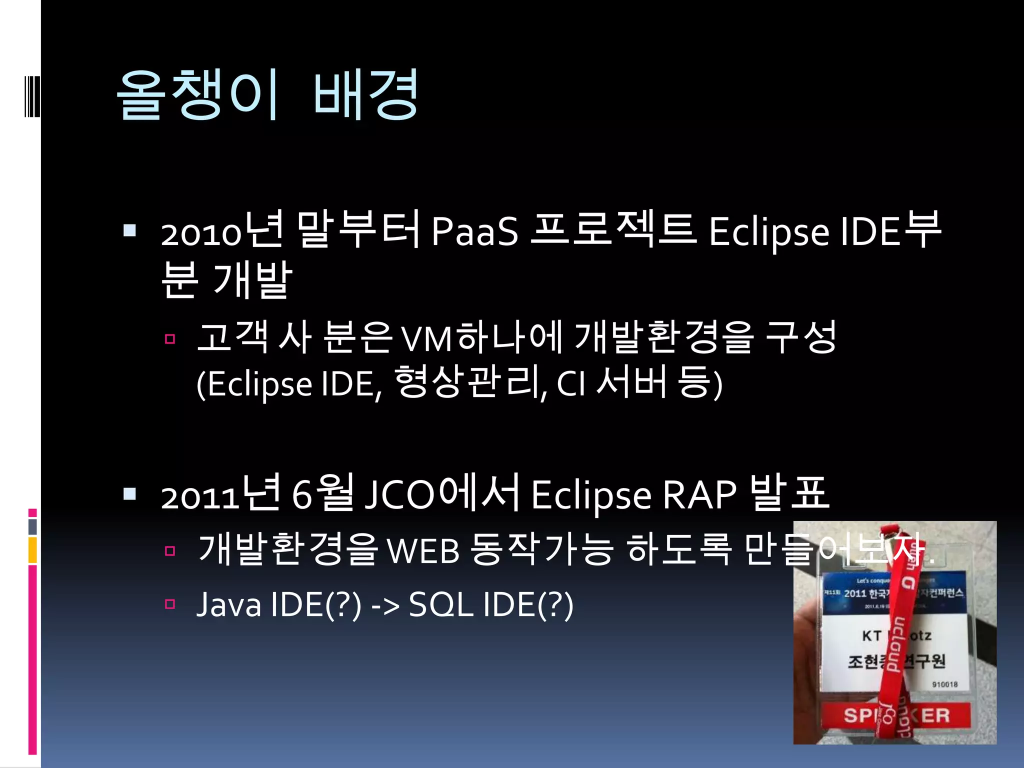 올챙이 배경

 2010년 말부터 PaaS 프로젝트 Eclipse IDE부
 분 개발
  고객 사 분은 VM하나에 개발환경을 구성
   (Eclipse IDE, 형상관리, CI 서버 등)


 2011년 6월 JCO에서 Eclipse RAP 발표
  개발환경을 WEB 동작가능 하도록 만들어보자.
  Java IDE(?) -> SQL IDE(?)
 