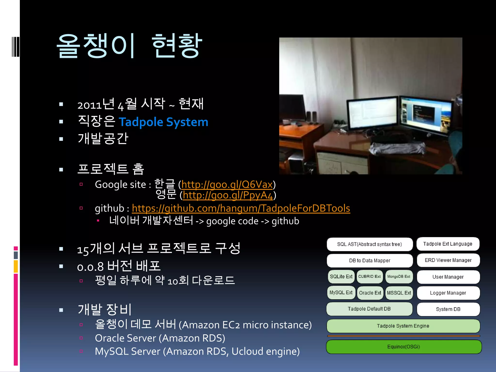 올챙이 현황
   2011년 4월 시작 ~ 현재
   직장은 Tadpole System
   개발공간

   프로젝트 홈
       Google site : 한글 (http://goo.gl/Q6Vax)
                      영문 (http://goo.gl/PpyA4)
       github : https://github.com/hangum/TadpoleForDBTools
         네이버 개발자센터 -> google code -> github

   15개의 서브 프로젝트로 구성
   0.0.8 버전 배포
       평일 하루에 약 10회 다운로드

   개발 장비
       올챙이 데모 서버 (Amazon EC2 micro instance)
       Oracle Server (Amazon RDS)
       MySQL Server (Amazon RDS, Ucloud engine)
 