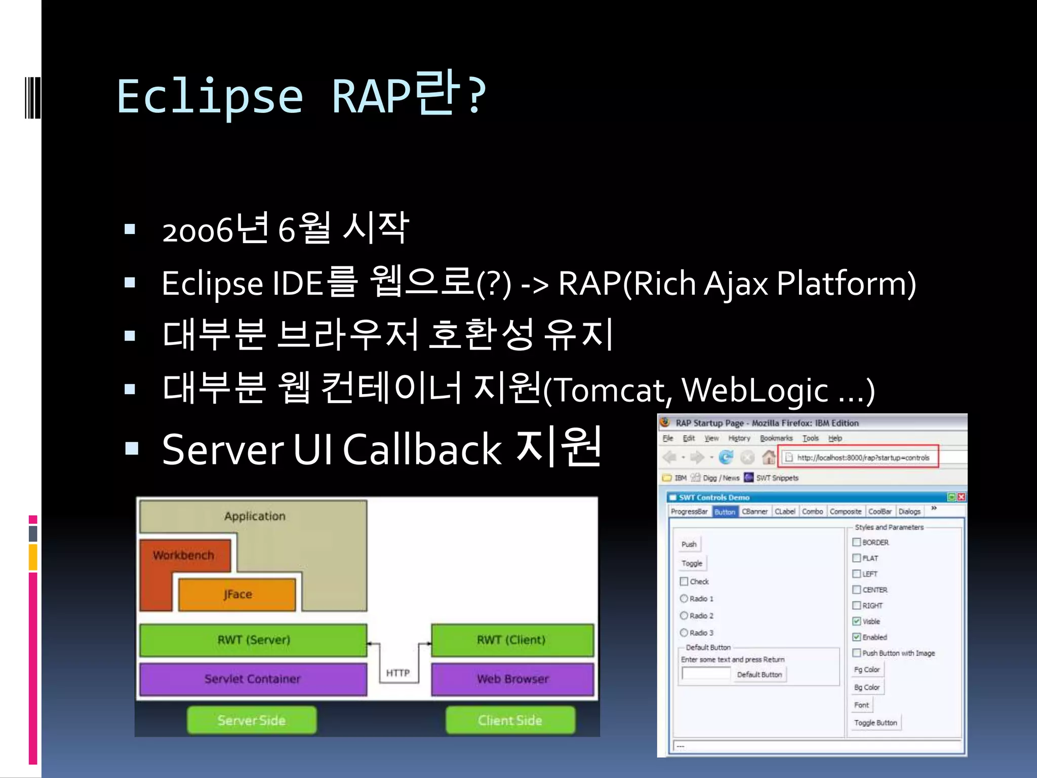 Eclipse RAP란?

 2006년 6월 시작
 Eclipse IDE를 웹으로(?) -> RAP(Rich Ajax Platform)
 대부분 브라우저 호환성 유지
 대부분 웹 컨테이너 지원(Tomcat, WebLogic …)
 Server UI Callback 지원
 