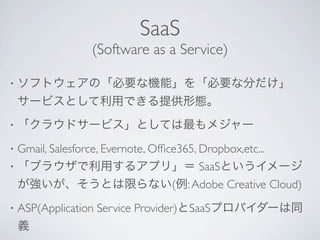 SaaS
                 (Software as a Service)

•   ソフトウェアの「必要な機能」を「必要な分だけ」
    サービスとして利用できる提供形態。
•   「クラウドサービス」としては最もメジャー
•   Gmail, Salesforce, Evernote, Ofﬁce365, Dropbox,etc...
•   「ブラウザで利用するアプリ」＝ SaaSというイメージ
    が強いが、そうとは限らない(例: Adobe Creative Cloud)
•   ASP(Application Service Provider)とSaaSプロバイダーは同
    義
 