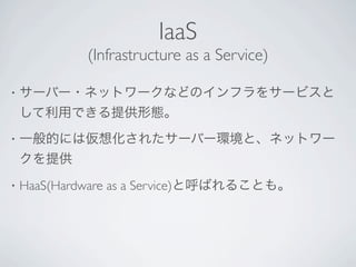 IaaS
             (Infrastructure as a Service)

•   サーバー・ネットワークなどのインフラをサービスと
    して利用できる提供形態。
•   一般的には仮想化されたサーバー環境と、ネットワー
    クを提供
•   HaaS(Hardware as a Service)と呼ばれることも。
 
