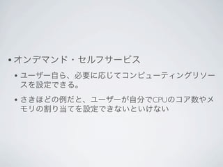 • オンデマンド・セルフサービス
• ユーザー自ら、必要に応じてコンピューティングリソー
 スを設定できる。
• さきほどの例だと、ユーザーが自分でCPUのコア数やメ
 モリの割り当てを設定できないといけない
 