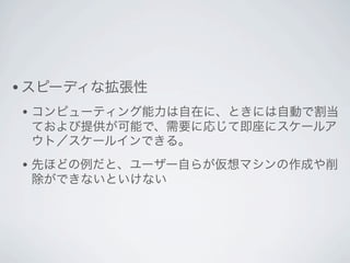 • スピーディな拡張性
• コンピューティング能力は自在に、ときには自動で割当
 ておよび提供が可能で、需要に応じて即座にスケールア
 ウト／スケールインできる。
• 先ほどの例だと、ユーザー自らが仮想マシンの作成や削
 除ができないといけない
 
