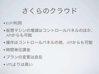 さくらのクラウド
• KVM利用
• 仮想マシンの増減はコントロールパネルのほか、
APIからも可能
• 操作はコントロールパネルの他、APIからも可能
• 時間単位課金
• プランの変更は自在
• VPSよりは高い
 