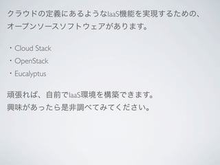 クラウドの定義にあるようなIaaS機能を実現するための、
オープンソースソフトウェアがあります。

・Cloud Stack
・OpenStack
・Eucalyptus

頑張れば、自前でIaaS環境を構築できます。
興味があったら是非調べてみてください。
 