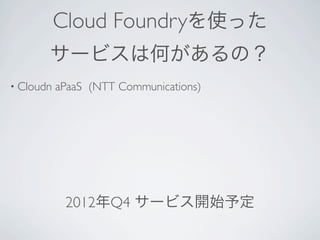 Cloud Foundryを使った
       サービスは何があるの？
• Cloudn   aPaaS (NTT Communications)




                順次サービス開始予定
 
