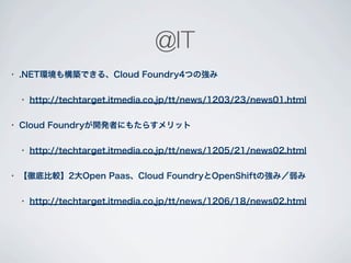 @IT
•   .NET環境も構築できる、Cloud Foundry4つの強み

    •   http://techtarget.itmedia.co.jp/tt/news/1203/23/news01.html

•   Cloud Foundryが開発者にもたらすメリット

    •   http://techtarget.itmedia.co.jp/tt/news/1205/21/news02.html

•   【徹底比較】2大Open Paas、Cloud FoundryとOpenShiftの強み／弱み

    •   http://techtarget.itmedia.co.jp/tt/news/1206/18/news02.html
 