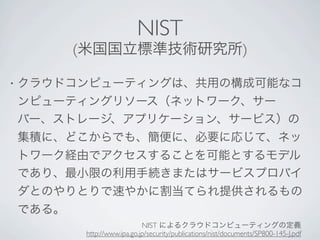 NIST
           (米国国立標準技術研究所)

•   クラウドコンピューティングは、共用の構成可能なコ
    ンピューティングリソース（ネットワーク、サー
    バー、ストレージ、アプリケーション、サービス）の
    集積に、どこからでも、簡便に、必要に応じて、ネッ
    トワーク経由でアクセスすることを可能とするモデル
    であり、最小限の利用手続きまたはサービスプロバイ
    ダとのやりとりで速やかに割当てられ提供されるもの
    である。
                               NIST によるクラウドコンピューティングの定義
            http://www.ipa.go.jp/security/publications/nist/documents/SP800-145-J.pdf
 