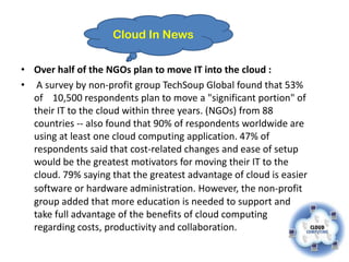 Cloud In News

• Over half of the NGOs plan to move IT into the cloud :
• A survey by non-profit group TechSoup Global found that 53%
  of 10,500 respondents plan to move a "significant portion" of
  their IT to the cloud within three years. (NGOs) from 88
  countries -- also found that 90% of respondents worldwide are
  using at least one cloud computing application. 47% of
  respondents said that cost-related changes and ease of setup
  would be the greatest motivators for moving their IT to the
  cloud. 79% saying that the greatest advantage of cloud is easier
  software or hardware administration. However, the non-profit
  group added that more education is needed to support and
  take full advantage of the benefits of cloud computing
  regarding costs, productivity and collaboration.
 
