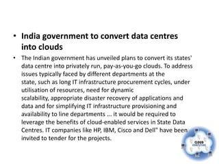 • India government to convert data centres
  into clouds
• The Indian government has unveiled plans to convert its states'
  data centre into privately run, pay-as-you-go clouds. To address
  issues typically faced by different departments at the
  state, such as long IT infrastructure procurement cycles, under
  utilisation of resources, need for dynamic
  scalability, appropriate disaster recovery of applications and
  data and for simplifying IT infrastructure provisioning and
  availability to line departments ... it would be required to
  leverage the benefits of cloud-enabled services in State Data
  Centres. IT companies like HP, IBM, Cisco and Dell" have been
  invited to tender for the projects.
 