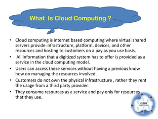 What Is Cloud Computing ?


• Cloud computing is internet based computing where virtual shared
  servers provide infrastructure, platform, devices, and other
  resources and hosting to customers on a pay as you use basis.
• All information that a digitized system has to offer is provided as a
  service in the cloud computing model.
• Users can access these services without having a previous know
  how on managing the resources involved.
• Customers do not own the physical infrastructure , rather they rent
  the usage from a third party provider.
• They consume resources as a service and pay only for resources
  that they use.
 