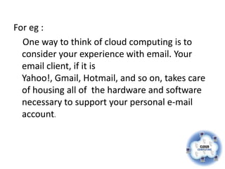 For eg :
  One way to think of cloud computing is to
  consider your experience with email. Your
  email client, if it is
  Yahoo!, Gmail, Hotmail, and so on, takes care
  of housing all of the hardware and software
  necessary to support your personal e-mail
  account.
 