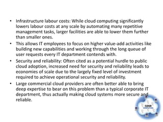 • Infrastructure labour costs: While cloud computing significantly
  lowers labour costs at any scale by automating many repetitive
  management tasks, larger facilities are able to lower them further
  than smaller ones.
• This allows IT employees to focus on higher value-add activities like
  building new capabilities and working through the long queue of
  user requests every IT department contends with.
• Security and reliability: Often cited as a potential hurdle to public
  cloud adoption, increased need for security and reliability leads to
  economies of scale due to the largely fixed level of investment
  required to achieve operational security and reliability.
• Large commercial cloud providers are often better able to bring
  deep expertise to bear on this problem than a typical corporate IT
  department, thus actually making cloud systems more secure and
  reliable.
 