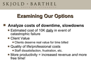 Examining Our Options Analyze costs of downtime, slowdowns Estimated cost of 10K  daily  in event of catastrophic failure Client Value  Clients deserve real value for time billed Quality of life/professional costs  Staff dissatisfaction, frustration, etc. More productivity = increased revenue  and  more free time! 
