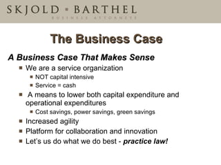 The Business Case  A Business Case That Makes Sense We are a service organization NOT capital intensive Service = cash A means to lower both capital expenditure and operational expenditures Cost savings, power savings, green savings  Increased agility  Platform for collaboration and innovation Let’s us do what we do best -  practice law! 