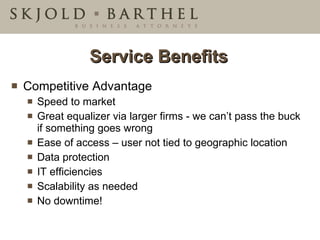 Service Benefits Competitive Advantage Speed to market Great equalizer via larger firms - we can’t pass the buck if something goes wrong Ease of access – user not tied to geographic location Data protection IT efficiencies Scalability as needed No downtime! 