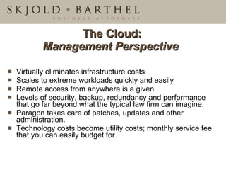 The Cloud: Management Perspective   Virtually eliminates infrastructure costs  Scales to extreme workloads quickly and easily Remote access from anywhere is a given  Levels of security, backup, redundancy and performance that go far beyond what the typical law firm can imagine. Paragon takes care of patches, updates and other administration. Technology costs become utility costs; monthly service fee that you can easily budget for 