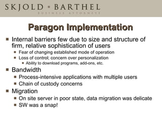 Paragon Implementation Internal barriers few due to size and structure of firm, relative sophistication of users Fear of changing established mode of operation Loss of control; concern over personalization Ability to download programs, add-ons, etc. Bandwidth  Process-intensive applications with multiple users Chain of custody concerns Migration  On site server in poor state, data migration was delicate SW was a snap! 