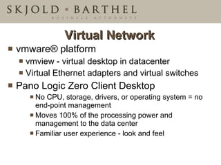 Virtual Network vmware ®  platform vmview - virtual desktop in datacenter Virtual Ethernet adapters and virtual switches  Pano Logic Zero Client Desktop No CPU, storage, drivers, or operating system = no end-point management  Moves 100% of the processing power and management to the data center  Familiar user experience - look and feel 