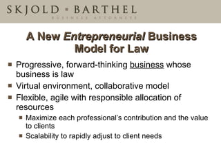 A New  Entrepreneurial  Business Model for Law Progressive, forward-thinking  business  whose business is law  Virtual environment, collaborative model  Flexible, agile with responsible allocation of resources Maximize each professional’s contribution and the value to clients Scalability to rapidly adjust to client needs 