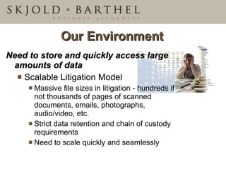 Need to store and quickly access large amounts of data Scalable Litigation Model Massive file sizes in litigation - hundreds if not thousands of pages of scanned documents, emails, photographs, audio/video, etc. Strict data retention and chain of custody requirements Need to scale quickly and seamlessly Our Environment 