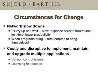 Circumstances for Change Network slow downs “ Hurry up and wait” - slow response caused frustrations, lost time, lower productivity  When programs hung, users tempted to hang themselves! Costly and disruptive to implement, maintain, and upgrade multiple applications Version control issues Licensing headaches 