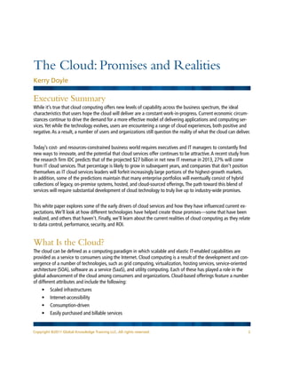 The Cloud: Promises and Realities
Kerry Doyle

Executive Summary
While it’s true that cloud computing offers new levels of capability across the business spectrum, the ideal
characteristics that users hope the cloud will deliver are a constant work-in-progress. Current economic circum-
stances continue to drive the demand for a more effective model of delivering applications and computing ser-
vices. Yet while the technology evolves, users are encountering a range of cloud experiences, both positive and
negative. As a result, a number of users and organizations still question the reality of what the cloud can deliver.


Today’s cost- and resources-constrained business world requires executives and IT managers to constantly find
new ways to innovate, and the potential that cloud services offer continues to be attractive. A recent study from
the research firm IDC predicts that of the projected $27 billion in net new IT revenue in 2013, 27% will come
from IT cloud services. That percentage is likely to grow in subsequent years, and companies that don’t position
themselves as IT cloud services leaders will forfeit increasingly large portions of the highest-growth markets.
In addition, some of the predictions maintain that many enterprise portfolios will eventually consist of hybrid
collections of legacy, on-premise systems, hosted, and cloud-sourced offerings. The path toward this blend of
services will require substantial development of cloud technology to truly live up to industry-wide promises.


This white paper explores some of the early drivers of cloud services and how they have influenced current ex-
pectations. We’ll look at how different technologies have helped create those promises—some that have been
realized, and others that haven’t. Finally, we’ll learn about the current realities of cloud computing as they relate
to data control, performance, security, and ROI.


What Is the Cloud?
The cloud can be defined as a computing paradigm in which scalable and elastic IT-enabled capabilities are
provided as a service to consumers using the Internet. Cloud computing is a result of the development and con-
vergence of a number of technologies, such as grid computing, virtualization, hosting services, service-oriented
architecture (SOA), software as a service (SaaS), and utility computing. Each of these has played a role in the
global advancement of the cloud among consumers and organizations. Cloud-based offerings feature a number
of different attributes and include the following:
    •	 Scaled infrastructures
    •	 Internet-accessibility
    •	 Consumption-driven
    •	 Easily purchased and billable services


Copyright ©2011 Global Knowledge Training LLC. All rights reserved.                                                2
 