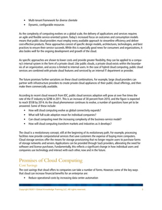 •	 Multi-tenant framework for diverse clientele
    •	 Dynamic, configurable resources


As the complexity of computing evolves on a global scale, the delivery of applications and services requires
an agile and flexible service-oriented system. Today’s increased focus on outcomes and consumption models
means that public cloud providers must employ every available approach to streamline efficiency and deliver
cost-effective products. These approaches consist of specific design models, architectures, technologies, and best
practices to ensure their service succeeds. While this is especially good news for consumers and organizations, it
also bodes well for the ongoing development and growth of the cloud.


As specific approaches are shown to lower costs and provide greater flexibility, they can be applied to a compa-
ny’s internal system in the form of a private cloud. Like public clouds, a private cloud exists within the boundar-
ies of an organization, and access is limited to internal users. In the case of hybrid cloud computing, public cloud
services are combined with private cloud features and serviced by an internal IT department or provider.


The future promises further variations on these cloud combinations. For example, large cloud providers can
partner with infrastructure providers to create private cloud appliances of their public cloud offerings, and then
make them commercially available.


According to recent cloud research from IDC, public cloud services adoption will grow at over five times the
rate of the IT industry to $29B in 2011. This is an increase of 30 percent from 2010, and the figure is expected
to reach $55B by 2014. As the cloud phenomenon continues to evolve, a number of questions have yet to be
answered. Some of these include:
    •	 How will cloud computing evolve as global connectivity expands?
    •	 What will full-scale adoption mean for individual companies?
    •	 Can cloud computing meet the increasing complexity of the business-service model?
    •	 How will cloud computing transform markets and industries as it develops?


The cloud is a revolutionary concept, still at the beginning of its evolutionary path. For example, processing
facilities now provide computational services that save customers the expense of buying more computers.
Cloud storage services offer the means for storage provisioning that no longer require users to purchase farms
of storage networks and servers. Applications can be provided through SaaS providers, alleviating the need for
software and license purchases. Fundamentally, this reflects a significant change in how individual users and
companies use technology and interact with each other, now and in the future.


Promises of Cloud Computing
Cost Savings
The cost savings that cloud offers to companies can take a number of forms. However, some of the key ways
that cloud can increase financial benefits for an enterprise are:
    • 	 Reduce operational costs by increasing data center automation


Copyright ©2011 Global Knowledge Training LLC. All rights reserved.                                                 3
 