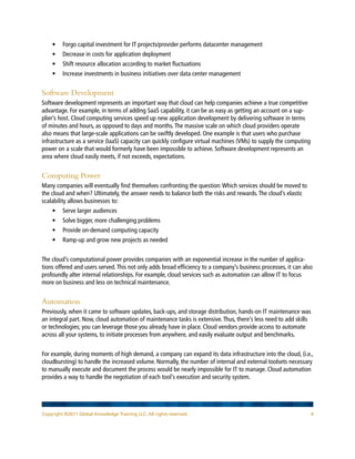 • 	 Forgo capital investment for IT projects/provider performs datacenter management
    • 	 Decrease in costs for application deployment
    • 	 Shift resource allocation according to market fluctuations
    • 	 Increase investments in business initiatives over data center management


Software Development
Software development represents an important way that cloud can help companies achieve a true competitive
advantage. For example, in terms of adding SaaS capability, it can be as easy as getting an account on a sup-
plier’s host. Cloud computing services speed up new application development by delivering software in terms
of minutes and hours, as opposed to days and months. The massive scale on which cloud providers operate
also means that large-scale applications can be swiftly developed. One example is that users who purchase
infrastructure as a service (IaaS) capacity can quickly configure virtual machines (VMs) to supply the computing
power on a scale that would formerly have been impossible to achieve. Software development represents an
area where cloud easily meets, if not exceeds, expectations.


Computing Power
Many companies will eventually find themselves confronting the question: Which services should be moved to
the cloud and when? Ultimately, the answer needs to balance both the risks and rewards. The cloud’s elastic
scalability allows businesses to:
    • 	 Serve larger audiences
    • 	 Solve bigger, more challenging problems
    • 	 Provide on-demand computing capacity
    • 	 Ramp-up and grow new projects as needed


The cloud’s computational power provides companies with an exponential increase in the number of applica-
tions offered and users served. This not only adds broad efficiency to a company’s business processes, it can also
profoundly alter internal relationships. For example, cloud services such as automation can allow IT to focus
more on business and less on technical maintenance.


Automation
Previously, when it came to software updates, back-ups, and storage distribution, hands-on IT maintenance was
an integral part. Now, cloud automation of maintenance tasks is extensive. Thus, there’s less need to add skills
or technologies; you can leverage those you already have in place. Cloud vendors provide access to automate
across all your systems, to initiate processes from anywhere, and easily evaluate output and benchmarks.


For example, during moments of high demand, a company can expand its data infrastructure into the cloud, (i.e.,
cloudbursting) to handle the increased volume. Normally, the number of internal and external toolsets necessary
to manually execute and document the process would be nearly impossible for IT to manage. Cloud automation
provides a way to handle the negotiation of each tool’s execution and security system.




Copyright ©2011 Global Knowledge Training LLC. All rights reserved.                                               4
 