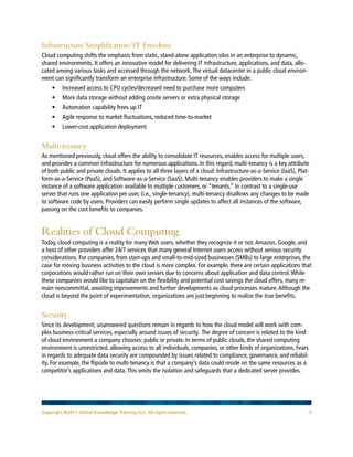 Infrastructure Simplification/IT Freedom
Cloud computing shifts the emphasis from static, stand-alone application silos in an enterprise to dynamic,
shared environments. It offers an innovative model for delivering IT infrastructure, applications, and data, allo-
cated among various tasks and accessed through the network. The virtual datacenter in a public cloud environ-
ment can significantly transform an enterprise infrastructure. Some of the ways include:
    •	 Increased access to CPU cycles/decreased need to purchase more computers
    •	 More data storage without adding onsite servers or extra physical storage
    •	 Automation capability frees up IT
    •	 Agile response to market fluctuations, reduced time-to-market
    •	 Lower-cost application deployment


Multi-tenancy
As mentioned previously, cloud offers the ability to consolidate IT resources, enables access for multiple users,
and provides a common infrastructure for numerous applications. In this regard, multi-tenancy is a key attribute
of both public and private clouds. It applies to all three layers of a cloud: Infrastructure-as-a-Service (IaaS), Plat-
form-as-a-Service (PaaS), and Software-as-a-Service (SaaS). Multi-tenancy enables providers to make a single
instance of a software application available to multiple customers, or “tenants.” In contrast to a single-use
server that runs one application per user, (i.e., single-tenancy), multi-tenancy disallows any changes to be made
to software code by users. Providers can easily perform single updates to affect all instances of the software,
passing on the cost benefits to companies.


Realities of Cloud Computing
Today, cloud computing is a reality for many Web users, whether they recognize it or not. Amazon, Google, and
a host of other providers offer 24/7 services that many general Internet users access without serious security
considerations. For companies, from start-ups and small-to-mid-sized businesses (SMBs) to large enterprises, the
case for moving business activities to the cloud is more complex. For example, there are certain applications that
corporations would rather run on their own servers due to concerns about application and data control. While
these companies would like to capitalize on the flexibility and potential cost savings the cloud offers, many re-
main noncommittal, awaiting improvements and further developments as cloud processes mature. Although the
cloud is beyond the point of experimentation, organizations are just beginning to realize the true benefits.


Security
Since its development, unanswered questions remain in regards to how the cloud model will work with com-
plex business-critical services, especially around issues of security. The degree of concern is related to the kind
of cloud environment a company chooses: public or private. In terms of public clouds, the shared computing
environment is unrestricted, allowing access to all individuals, companies, or other kinds of organizations. Fears
in regards to adequate data security are compounded by issues related to compliance, governance, and reliabil-
ity. For example, the flipside to multi-tenancy is that a company’s data could reside on the same resources as a
competitor’s applications and data. This omits the isolation and safeguards that a dedicated server provides.




Copyright ©2011 Global Knowledge Training LLC. All rights reserved.                                                      5
 