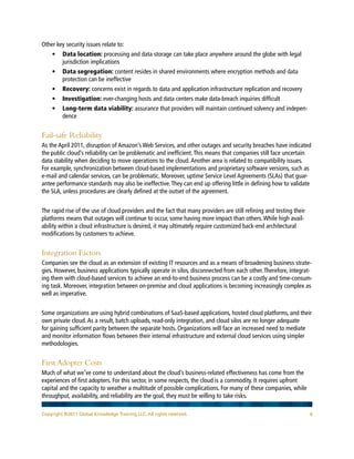 Other key security issues relate to:
    • 	  ata location: processing and data storage can take place anywhere around the globe with legal
        D
        jurisdiction implications
    •	 Data segregation: content resides in shared environments where encryption methods and data
        protection can be ineffective
    •	 Recovery: concerns exist in regards to data and application infrastructure replication and recovery
    •	 Investigation: ever-changing hosts and data centers make data-breach inquiries difficult
    •	  ong-term data viability: assurance that providers will maintain continued solvency and indepen-
       L
       dence


Fail-safe Reliability
As the April 2011, disruption of Amazon’s Web Services, and other outages and security breaches have indicated
the public cloud’s reliability can be problematic and inefficient. This means that companies still face uncertain
data stability when deciding to move operations to the cloud. Another area is related to compatibility issues.
For example, synchronization between cloud-based implementations and proprietary software versions, such as
e-mail and calendar services, can be problematic. Moreover, uptime Service Level Agreements (SLAs) that guar-
antee performance standards may also be ineffective. They can end up offering little in defining how to validate
the SLA, unless procedures are clearly defined at the outset of the agreement.


The rapid rise of the use of cloud providers and the fact that many providers are still refining and testing their
platforms means that outages will continue to occur, some having more impact than others. While high avail-
ability within a cloud infrastructure is desired, it may ultimately require customized back-end architectural
modifications by customers to achieve.


Integration Factors
Companies see the cloud as an extension of existing IT resources and as a means of broadening business strate-
gies. However, business applications typically operate in silos, disconnected from each other. Therefore, integrat-
ing them with cloud-based services to achieve an end-to-end business process can be a costly and time-consum-
ing task. Moreover, integration between on-premise and cloud applications is becoming increasingly complex as
well as imperative.


Some organizations are using hybrid combinations of SaaS-based applications, hosted cloud platforms, and their
own private cloud. As a result, batch uploads, read-only integration, and cloud silos are no longer adequate
for gaining sufficient parity between the separate hosts. Organizations will face an increased need to mediate
and monitor information flows between their internal infrastructure and external cloud services using simpler
methodologies.


First Adopter Costs
Much of what we’ve come to understand about the cloud’s business-related effectiveness has come from the
experiences of first adopters. For this sector, in some respects, the cloud is a commodity. It requires upfront
capital and the capacity to weather a multitude of possible complications. For many of these companies, while
throughput, availability, and reliability are the goal, they must be willing to take risks.

Copyright ©2011 Global Knowledge Training LLC. All rights reserved.                                                 6
 