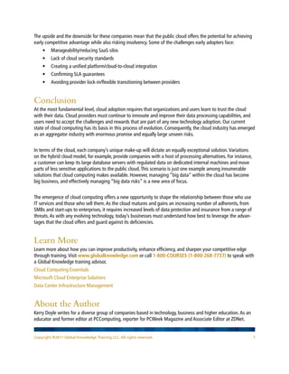 The upside and the downside for these companies mean that the public cloud offers the potential for achieving
early competitive advantage while also risking insolvency. Some of the challenges early adopters face:
    •	 Manageability/reducing SaaS silos
    •	 Lack of cloud security standards
    •	 Creating a unified platform/cloud-to-cloud integration
    •	 Confirming SLA guarantees
    •	 Avoiding provider lock-in/flexible transitioning between providers


Conclusion
At the most fundamental level, cloud adoption requires that organizations and users learn to trust the cloud
with their data. Cloud providers must continue to innovate and improve their data processing capabilities, and
users need to accept the challenges and rewards that are part of any new technology adoption. Our current
state of cloud computing has its basis in this process of evolution. Consequently, the cloud industry has emerged
as an aggregator industry with enormous promise and equally large unseen risks.


In terms of the cloud, each company’s unique make-up will dictate an equally exceptional solution. Variations
on the hybrid cloud model, for example, provide companies with a host of processing alternatives. For instance,
a customer can keep its large database servers with regulated data on dedicated internal machines and move
parts of less sensitive applications to the public cloud. This scenario is just one example among innumerable
solutions that cloud computing makes available. However, managing “big data” within the cloud has become
big business, and effectively managing “big data risks” is a new area of focus.


The emergence of cloud computing offers a new opportunity to shape the relationship between those who use
IT services and those who sell them. As the cloud matures and gains an increasing number of adherents, from
SMBs and start-ups to enterprises, it requires increased levels of data protection and insurance from a range of
threats. As with any evolving technology, today’s businesses must understand how best to leverage the advan-
tages that the cloud offers and guard against its deficiencies.


Learn More
Learn more about how you can improve productivity, enhance efficiency, and sharpen your competitive edge
through training. Visit www.globalknowledge.com or call 1-800-COURSES (1-800-268-7737) to speak with
a Global Knowledge training advisor.
Cloud Computing Essentials
Microsoft Cloud Enterprise Solutions
Data Center Infrastructure Management


About the Author
Kerry Doyle writes for a diverse group of companies based in technology, business and higher education. As an
educator and former editor at PCComputing, reporter for PCWeek Magazine and Associate Editor at ZDNet.


Copyright ©2011 Global Knowledge Training LLC. All rights reserved.                                               7
 
