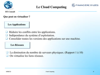 Le Cloud Computing	

   !
 HT Consult

Que peut on virtualiser ?	



    Les Applications 	

              	



 q  Réduire les conflits entre les applications.
 q  Indépendance du système d’exploitation.
 q  Consolider toutes les versions des applications sur une machine.

         Les Réseaux	

                    	



  q  La diminution du nombre de serveurs physiques. (Rapport 1 à 10)
  q  On virtualise les liens réseaux.




  19/03/13                           Cloud Computing                    11
 