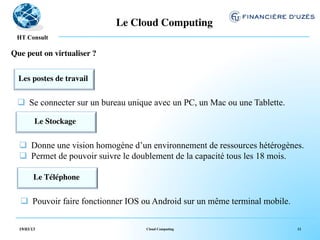 Le Cloud Computing	

   !
 HT Consult

Que peut on virtualiser ?	



  Les postes de travail 	

              	



 q  Se connecter sur un bureau unique avec un PC, un Mac ou une Tablette.

         Le Stockage	

                    	



  q  Donne une vision homogène d’un environnement de ressources hétérogènes.
  q  Permet de pouvoir suivre le doublement de la capacité tous les 18 mois.

         Le Téléphone	

                          	



   q  Pouvoir faire fonctionner IOS ou Android sur un même terminal mobile.

  19/03/13                            Cloud Computing                          12
 