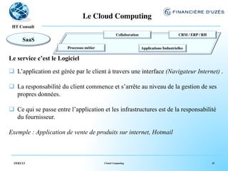 Le Cloud Computing	

   !
 HT Consult
                                                      Collaboration	

                            CRM / ERP / RH	

        SaaS                                                       	

                                       	

                        Processus métier	

                              Applications Industrielles	

                                     	

                                              	

Le service c’est le Logiciel

q  L’application est gérée par le client à travers une interface (Navigateur Internet) .

q  La responsabilité du client commence et s’arrête au niveau de la gestion de ses
    propres données.

q  Ce qui se passe entre l’application et les infrastructures est de la responsabilité
    du fournisseur.

Exemple : Application de vente de produits sur internet, Hotmail



  19/03/13                                    Cloud Computing                                                         15
 