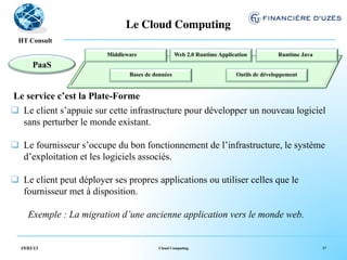 Le Cloud Computing	

    !
  HT Consult

                          Middleware                  Web 2.0 Runtime Application              Runtime Java
       PaaS                            	

                         	

                                        	

                                 Bases de données                           Outils de développement
                                                	

                                      	

 Le service c’est la Plate-Forme
q  Le client s’appuie sur cette infrastructure pour développer un nouveau logiciel
    sans perturber le monde existant.

q  Le fournisseur s’occupe du bon fonctionnement de l’infrastructure, le système
    d’exploitation et les logiciels associés.

q  Le client peut déployer ses propres applications ou utiliser celles que le
    fournisseur met à disposition.

     Exemple : La migration d’une ancienne application vers le monde web.


  19/03/13                                   Cloud Computing                                                        17
 
