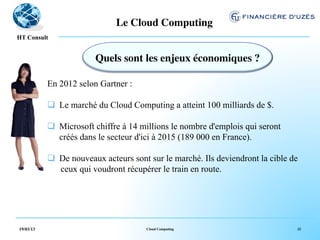 Le Cloud Computing	

  !
HT Consult


                        Quels sont les enjeux économiques ?	


           En 2012 selon Gartner :

           q  Le marché du Cloud Computing a atteint 100 milliards de $.

           q  Microsoft chiffre à 14 millions le nombre d'emplois qui seront
               créés dans le secteur d'ici à 2015 (189 000 en France).

           q  De nouveaux acteurs sont sur le marché. Ils deviendront la cible de
               ceux qui voudront récupérer le train en route.




19/03/13                               Cloud Computing                           32
 