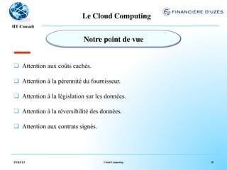 Le Cloud Computing	

  !
HT Consult


                             Notre point de vue	



q  Attention aux coûts cachés.

q  Attention à la pérennité du fournisseur.

q  Attention à la législation sur les données.

q  Attention à la réversibilité des données.

q  Attention aux contrats signés.




19/03/13                             Cloud Computing   38
 