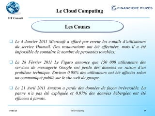 Le Cloud Computing	

  !
HT Consult


                               Les Couacs	


q  Le 4 Janvier 2011 Microsoft a effacé par erreur les e-mails d’utilisateurs
    du service Hotmail. Des restaurations ont été effectuées, mais il a été
    impossible de connaître le nombre de personnes touchées.

q  Le 28 Février 2011 Le Figaro annonce que 150 000 utilisateurs des
    services de messagerie Google ont perdu des données en raison d’un
    problème technique. Environ 0,08% des utilisateurs ont été affectés selon
    un communiqué publié sur le site web du groupe.

q  Le 21 Avril 2011 Amazon a perdu des données de façon irréversible. La
    panne n’a pas été expliquée et 0,07% des données hébergées ont été
    effacées à jamais.

19/03/13                           Cloud Computing                           39
 