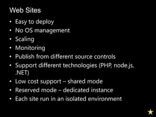 Web Sites
• Easy to deploy
• No OS management
• Scaling
• Monitoring
• Publish from different source controls
• Support different technologies (PHP, node.js,
  .NET)
• Low cost support – shared mode
• Reserved mode – dedicated instance
• Each site run in an isolated environment
 