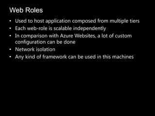 Web Roles
• Used to host application composed from multiple tiers
• Each web-role is scalable independently
• In comparison with Azure Websites, a lot of custom
  configuration can be done
• Network isolation
• Any kind of framework can be used in this machines
 