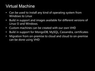 Virtual Machine
• Can be used to install any kind of operating system from
  Windows to Linux
• Build in support and images available for different versions of
  Linux  and Windows.
• Custom machines can be created with our own VHD
• Build in support for MongoDB, MySQL, Cassandra, certificates
• Migration from on-premise to cloud and cloud to on-premise
  can be done using VHD
 