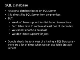 SQL Database
• Relational database based on SQL Server
• It is almost like SQL Server from on-premises
• BUT:
   • We don’t have support for distributed transactions
   • Each table have to contain at least one cluster index
   • We cannot attaché a database
   • We don’t have support for jobs

• Double check the total cost of a having a SQL Database –
  there are a lot of times when we can use Table Storage
  Service
 