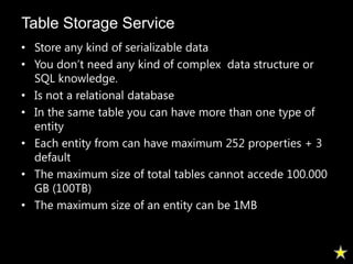 Table Storage Service
• Store any kind of serializable data
• You don’t need any kind of complex data structure or
  SQL knowledge.
• Is not a relational database
• In the same table you can have more than one type of
  entity
• Each entity from can have maximum 252 properties + 3
  default
• The maximum size of total tables cannot accede 100.000
  GB (100TB)
• The maximum size of an entity can be 1MB
 